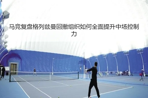 马竞复盘格列兹曼回撤组织如何全面提升中场控制力